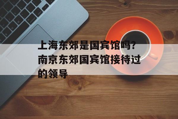 上海东郊是国宾馆吗？南京东郊国宾馆接待过的领导-第1张图片-