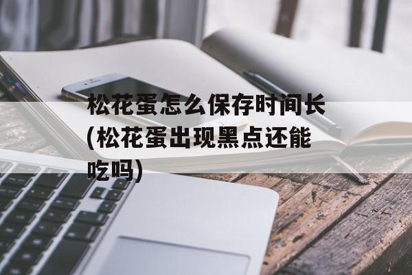 松花蛋怎么保存时间长(松花蛋出现黑点还能吃吗)-第1张图片-