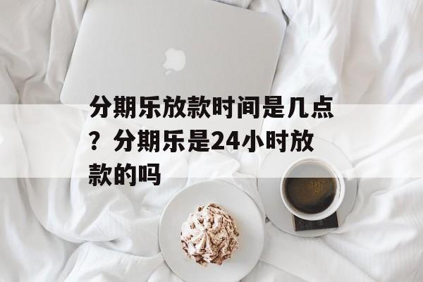 分期乐放款时间是几点？分期乐是24小时放款的吗-第1张图片-