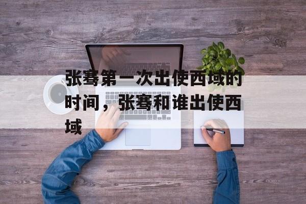 张骞第一次出使西域的时间，张骞和谁出使西域-第1张图片-