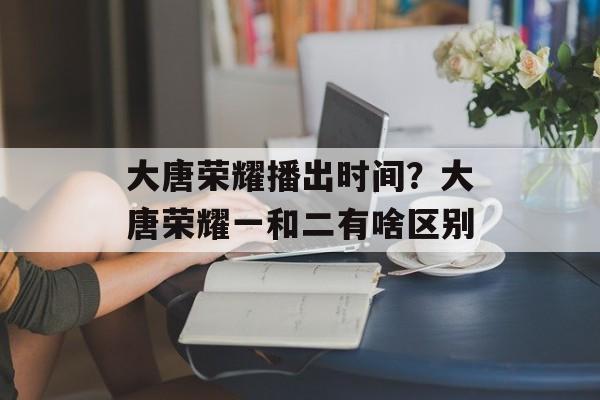 大唐荣耀播出时间？大唐荣耀一和二有啥区别-第1张图片-