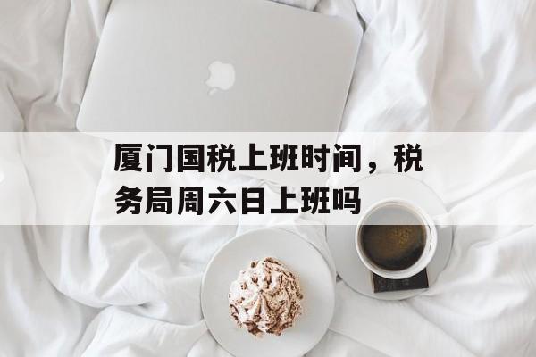 厦门国税上班时间，税务局周六日上班吗-第1张图片-