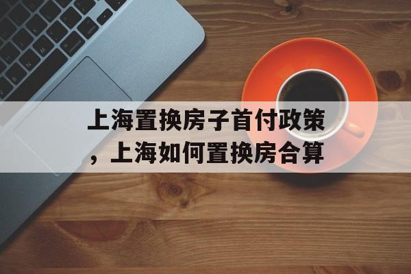 上海置换房子首付政策，上海如何置换房合算-第1张图片-