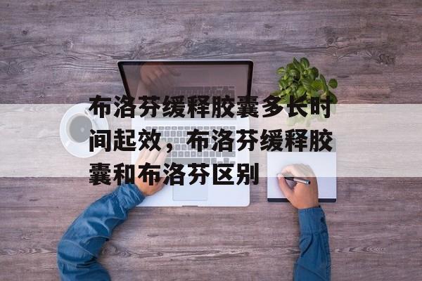 布洛芬缓释胶囊多长时间起效，布洛芬缓释胶囊和布洛芬区别-第1张图片-