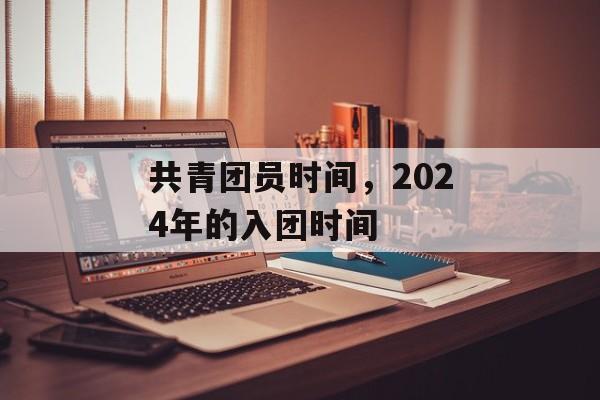 共青团员时间，2024年的入团时间-第1张图片-