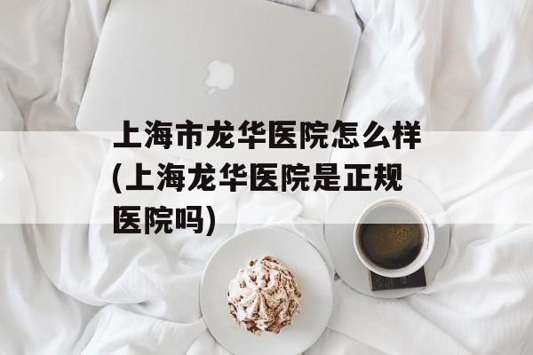 上海市龙华医院怎么样(上海龙华医院是正规医院吗)-第1张图片-
