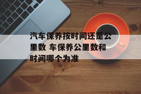 汽车保养按时间还是公里数 车保养公里数和时间哪个为准-第1张图片-