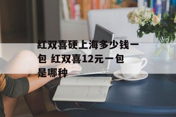 红双喜硬上海多少钱一包 红双喜12元一包是哪种-第1张图片-