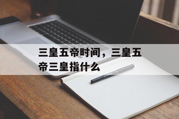 三皇五帝时间，三皇五帝三皇指什么-第1张图片-