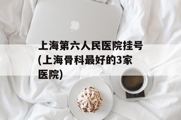 上海第六人民医院挂号(上海骨科最好的3家医院)-第1张图片-