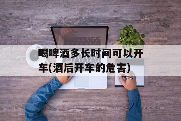 喝啤酒多长时间可以开车(酒后开车的危害)-第1张图片-