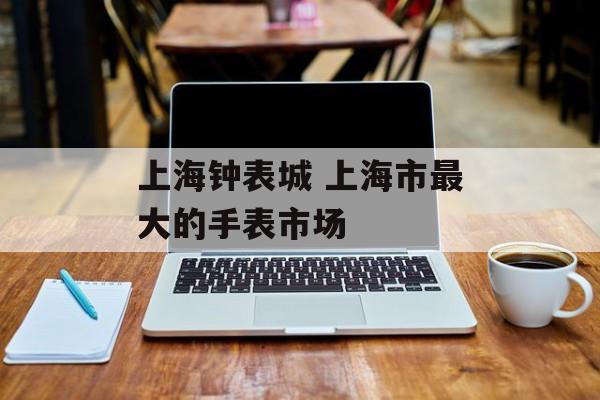 上海钟表城 上海市最大的手表市场-第1张图片-