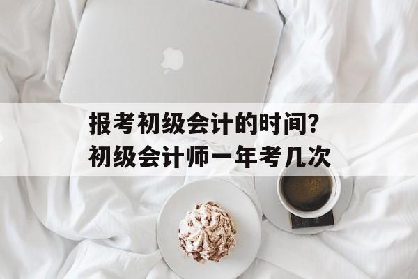 报考初级会计的时间？初级会计师一年考几次-第1张图片-