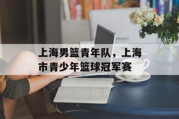 上海男篮青年队，上海市青少年篮球冠军赛-第1张图片-
