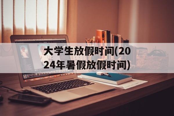 大学生放假时间(2024年暑假放假时间)-第1张图片-