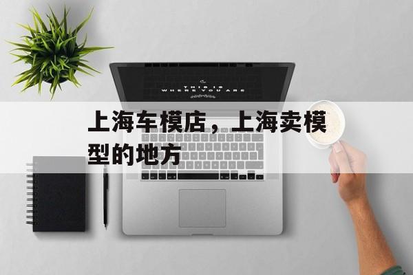 上海车模店，上海卖模型的地方-第1张图片-