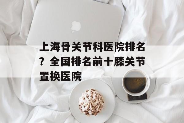 上海骨关节科医院排名？全国排名前十膝关节置换医院-第1张图片-