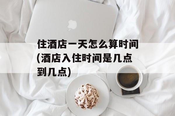 住酒店一天怎么算时间(酒店入住时间是几点到几点)-第1张图片-