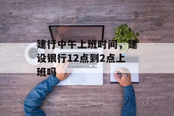 建行中午上班时间，建设银行12点到2点上班吗-第1张图片-