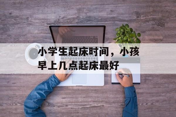 小学生起床时间，小孩早上几点起床最好-第1张图片-