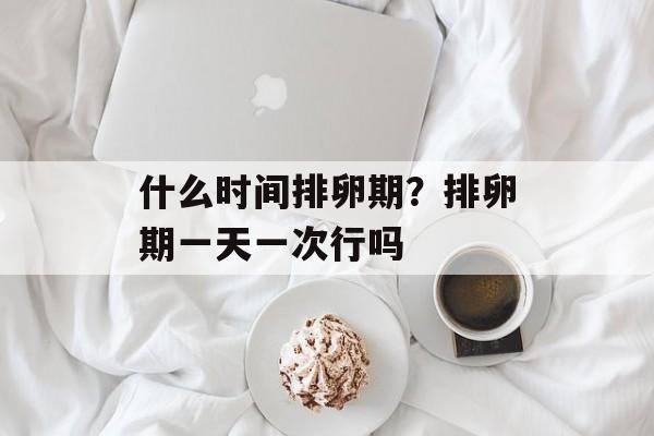 什么时间排卵期？排卵期一天一次行吗-第1张图片-