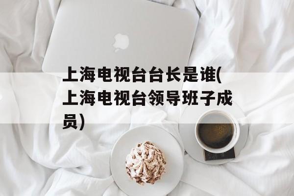 上海电视台台长是谁(上海电视台领导班子成员)-第1张图片-