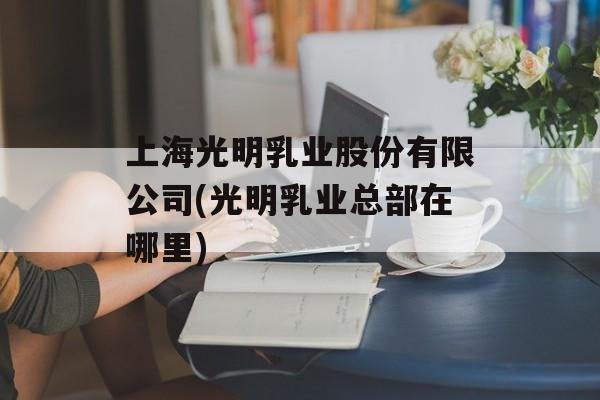 上海光明乳业股份有限公司(光明乳业总部在哪里)-第1张图片-