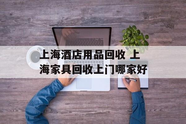 上海酒店用品回收 上海家具回收上门哪家好-第1张图片-