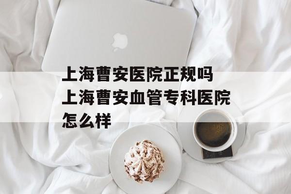 上海曹安医院正规吗 上海曹安血管专科医院怎么样-第1张图片-