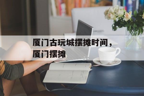 厦门古玩城摆摊时间，厦门摆摊-第1张图片-