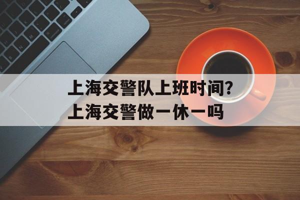 上海交警队上班时间？上海交警做一休一吗-第1张图片-