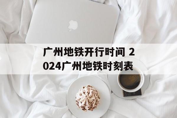 广州地铁开行时间 2024广州地铁时刻表-第1张图片-