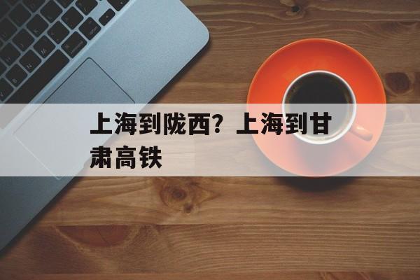 上海到陇西？上海到甘肃高铁-第1张图片-
