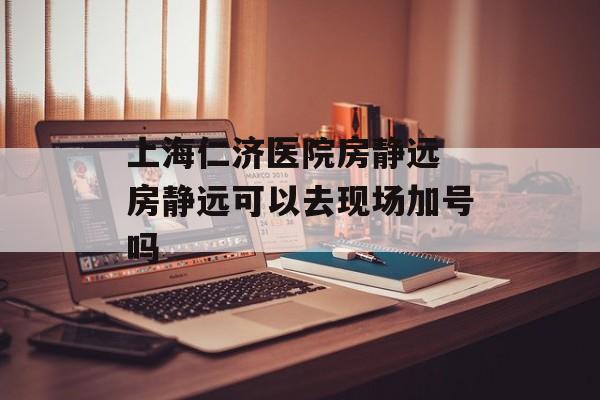 上海仁济医院房静远 房静远可以去现场加号吗-第1张图片-