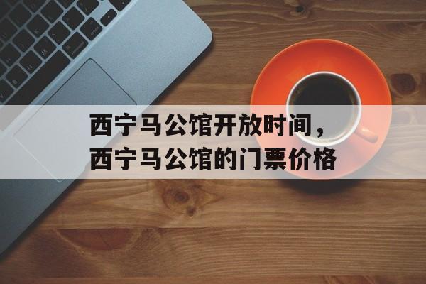 西宁马公馆开放时间，西宁马公馆的门票价格-第1张图片-