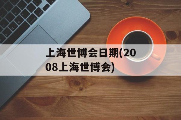 上海世博会日期(2008上海世博会)-第1张图片-