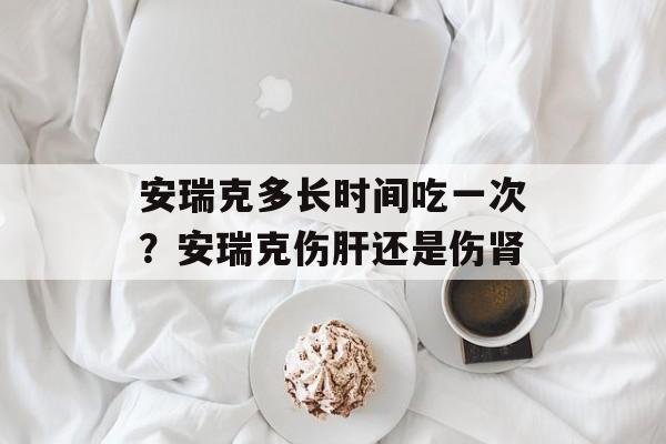 安瑞克多长时间吃一次？安瑞克伤肝还是伤肾-第1张图片-