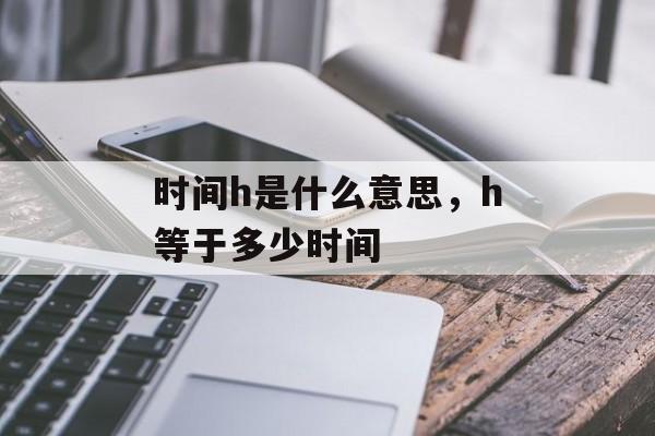 时间h是什么意思，h等于多少时间-第1张图片-