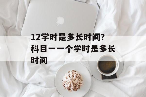 12学时是多长时间？科目一一个学时是多长时间-第1张图片-