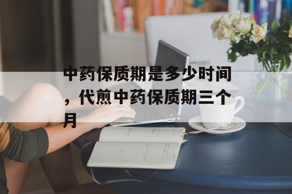 中药保质期是多少时间，代煎中药保质期三个月-第1张图片-