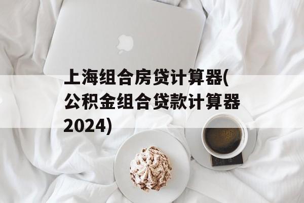 上海组合房贷计算器(公积金组合贷款计算器2024)-第1张图片-