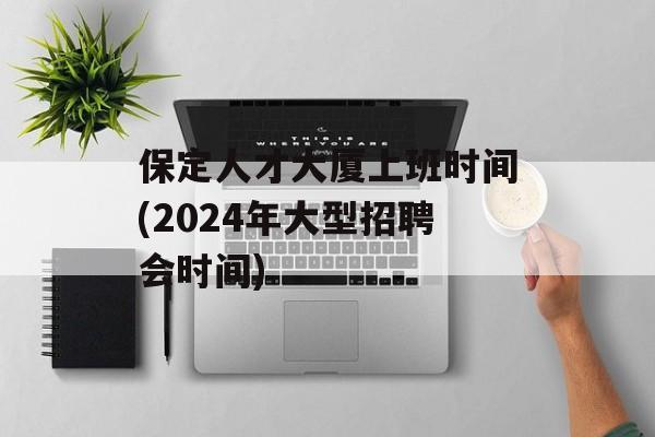 保定人才大厦上班时间(2024年大型招聘会时间)-第1张图片-