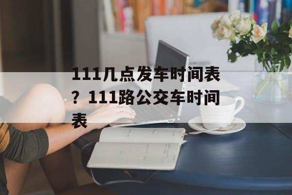 111几点发车时间表？111路公交车时间表-第1张图片-