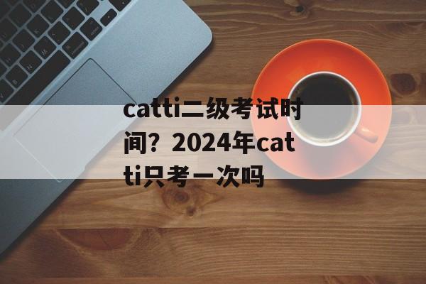 catti二级考试时间？2024年catti只考一次吗-第1张图片-