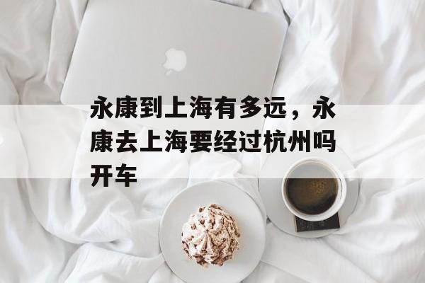 永康到上海有多远，永康去上海要经过杭州吗开车-第1张图片-