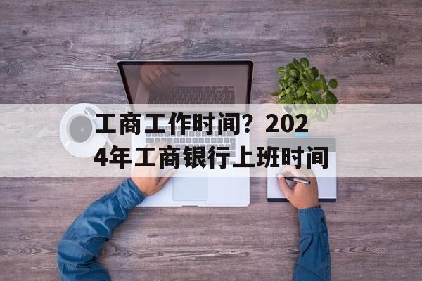 工商工作时间？2024年工商银行上班时间-第1张图片-