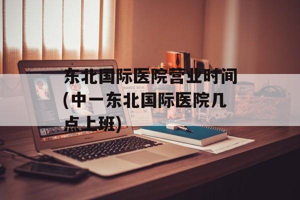 东北国际医院营业时间(中一东北国际医院几点上班)-第1张图片-