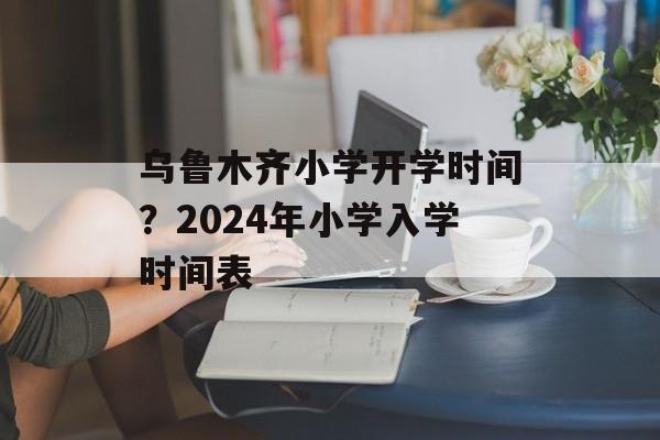 乌鲁木齐小学开学时间？2024年小学入学时间表-第1张图片-