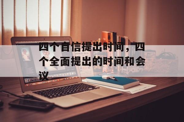 四个自信提出时间，四个全面提出的时间和会议-第1张图片-