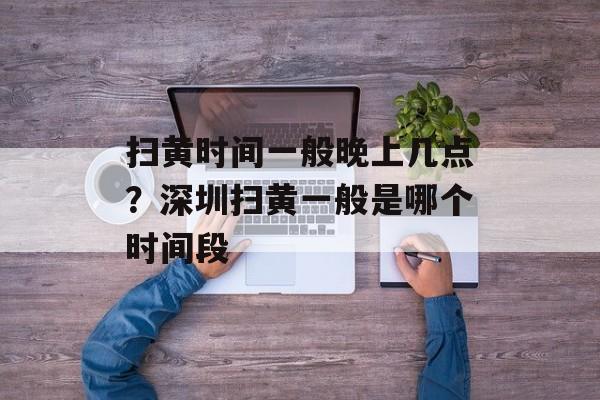 扫黄时间一般晚上几点？深圳扫黄一般是哪个时间段-第1张图片-